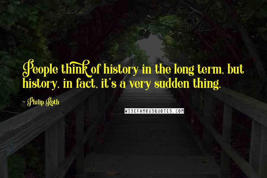 Philip Roth Quotes: People think of history in the long term, but history, in fact, it's a very sudden thing.