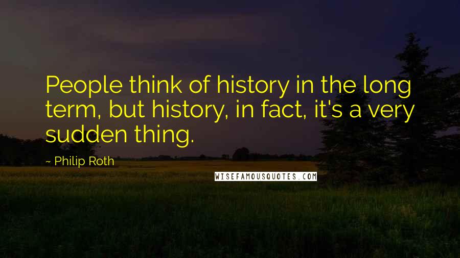 Philip Roth Quotes: People think of history in the long term, but history, in fact, it's a very sudden thing.