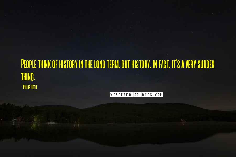 Philip Roth Quotes: People think of history in the long term, but history, in fact, it's a very sudden thing.