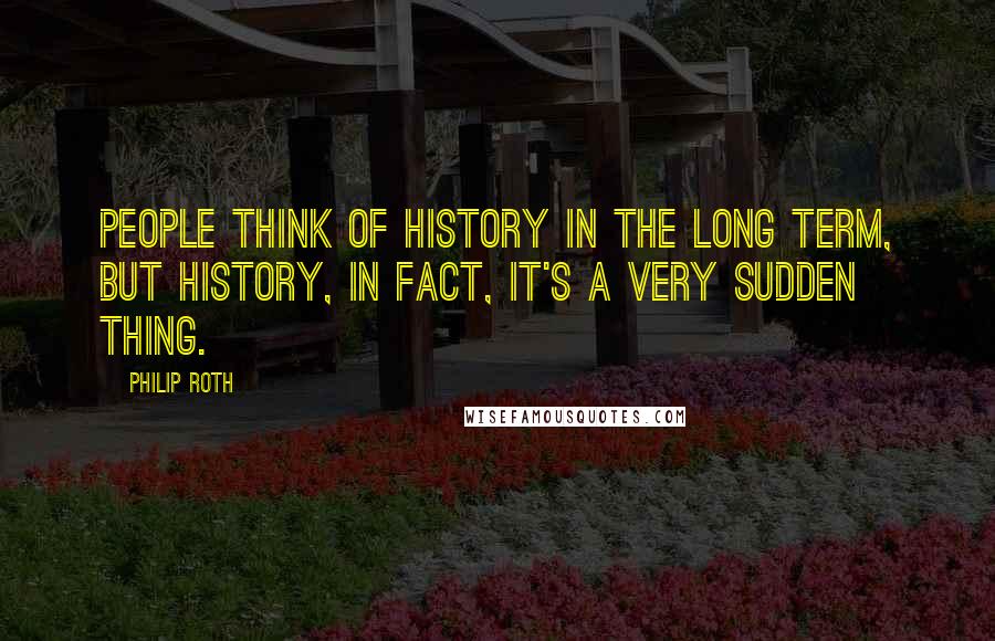 Philip Roth Quotes: People think of history in the long term, but history, in fact, it's a very sudden thing.