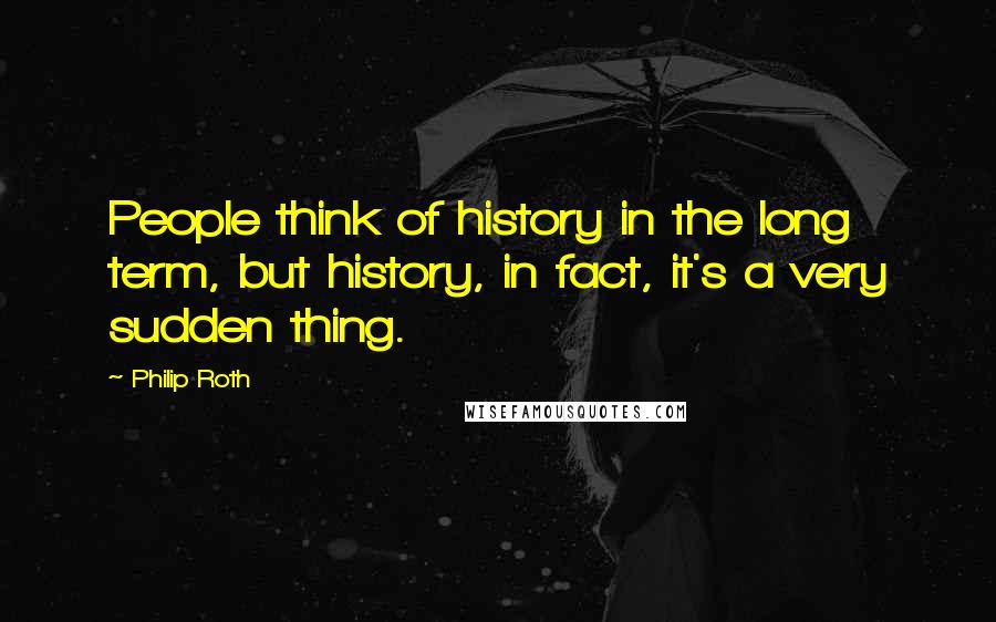 Philip Roth Quotes: People think of history in the long term, but history, in fact, it's a very sudden thing.