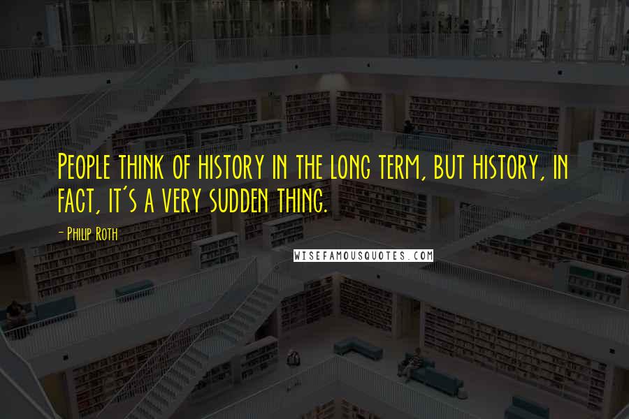 Philip Roth Quotes: People think of history in the long term, but history, in fact, it's a very sudden thing.