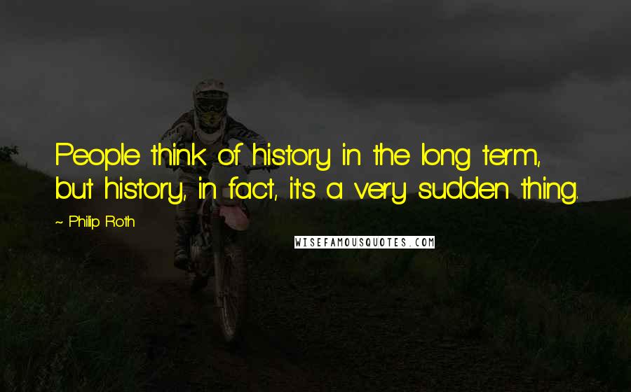 Philip Roth Quotes: People think of history in the long term, but history, in fact, it's a very sudden thing.