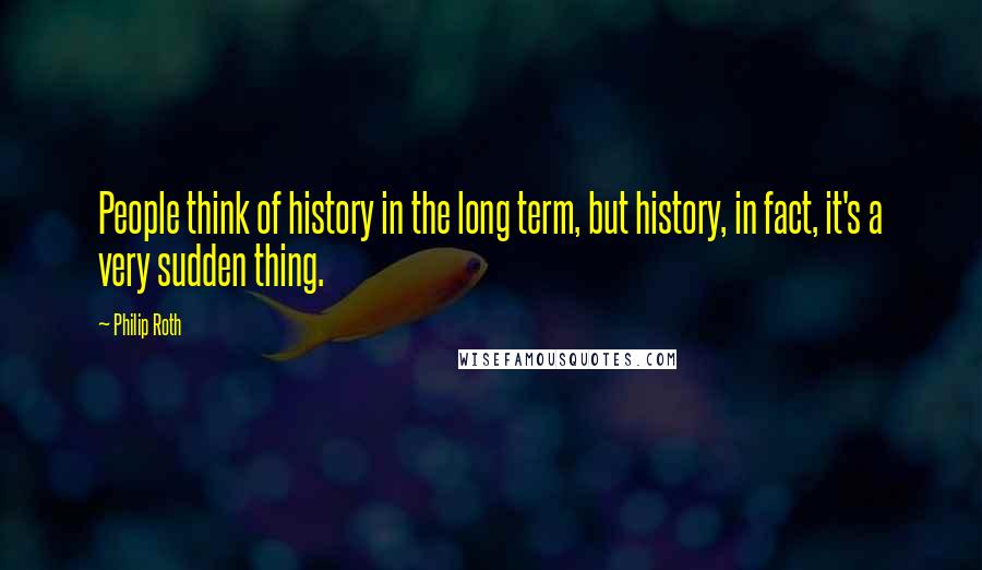 Philip Roth Quotes: People think of history in the long term, but history, in fact, it's a very sudden thing.