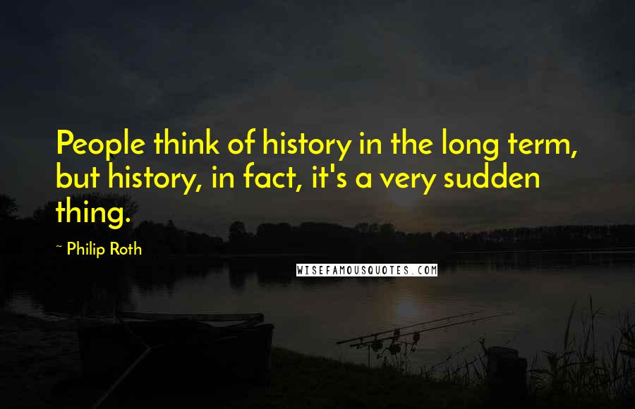 Philip Roth Quotes: People think of history in the long term, but history, in fact, it's a very sudden thing.