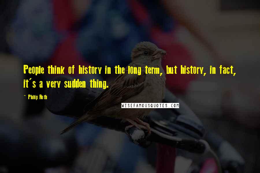 Philip Roth Quotes: People think of history in the long term, but history, in fact, it's a very sudden thing.