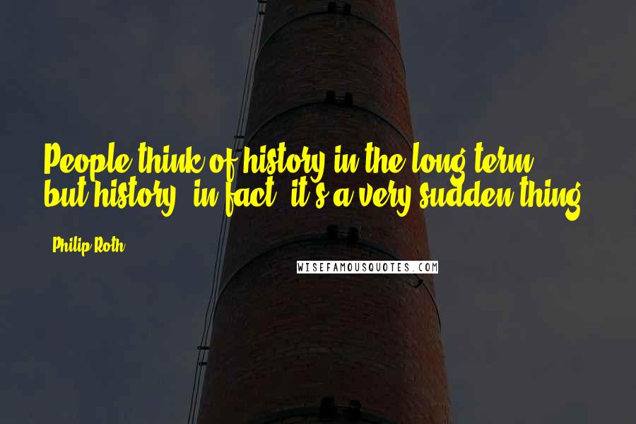 Philip Roth Quotes: People think of history in the long term, but history, in fact, it's a very sudden thing.