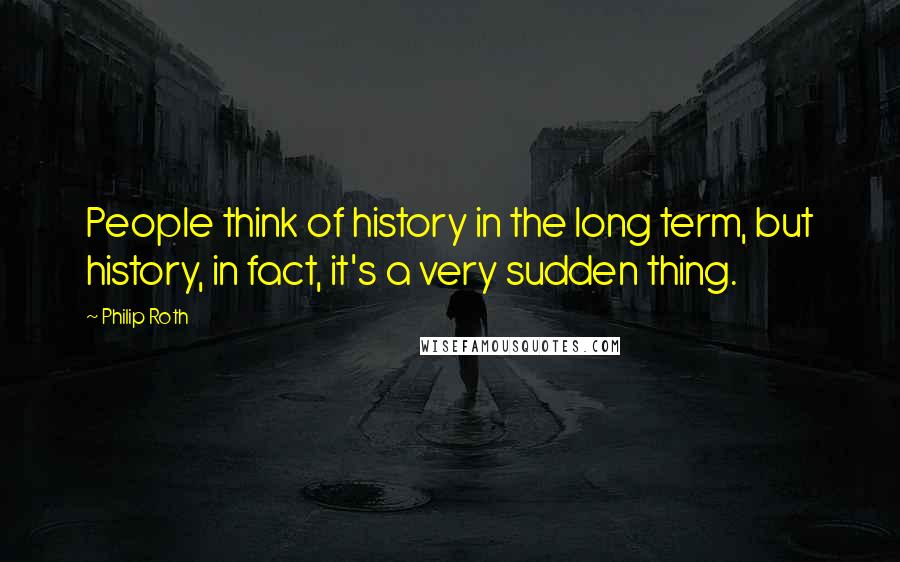 Philip Roth Quotes: People think of history in the long term, but history, in fact, it's a very sudden thing.