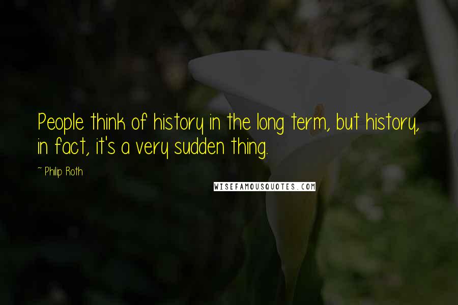 Philip Roth Quotes: People think of history in the long term, but history, in fact, it's a very sudden thing.