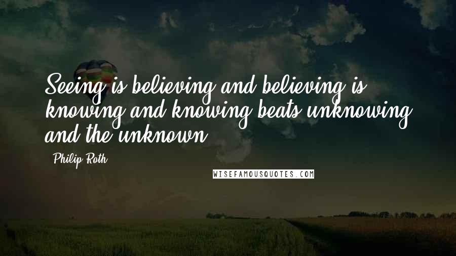 Philip Roth Quotes: Seeing is believing and believing is knowing and knowing beats unknowing and the unknown.