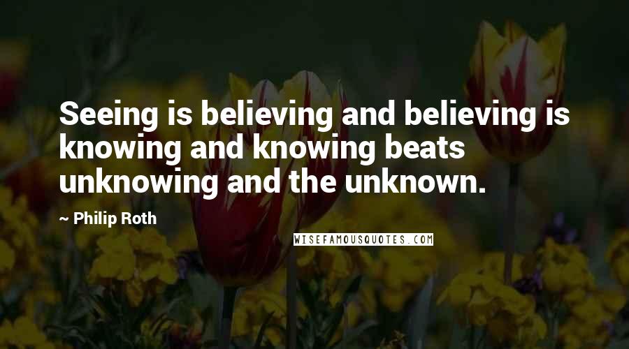 Philip Roth Quotes: Seeing is believing and believing is knowing and knowing beats unknowing and the unknown.