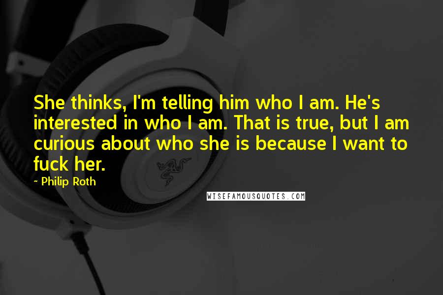 Philip Roth Quotes: She thinks, I'm telling him who I am. He's interested in who I am. That is true, but I am curious about who she is because I want to fuck her.