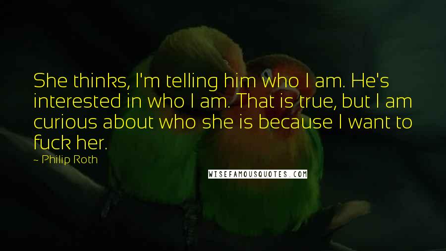 Philip Roth Quotes: She thinks, I'm telling him who I am. He's interested in who I am. That is true, but I am curious about who she is because I want to fuck her.