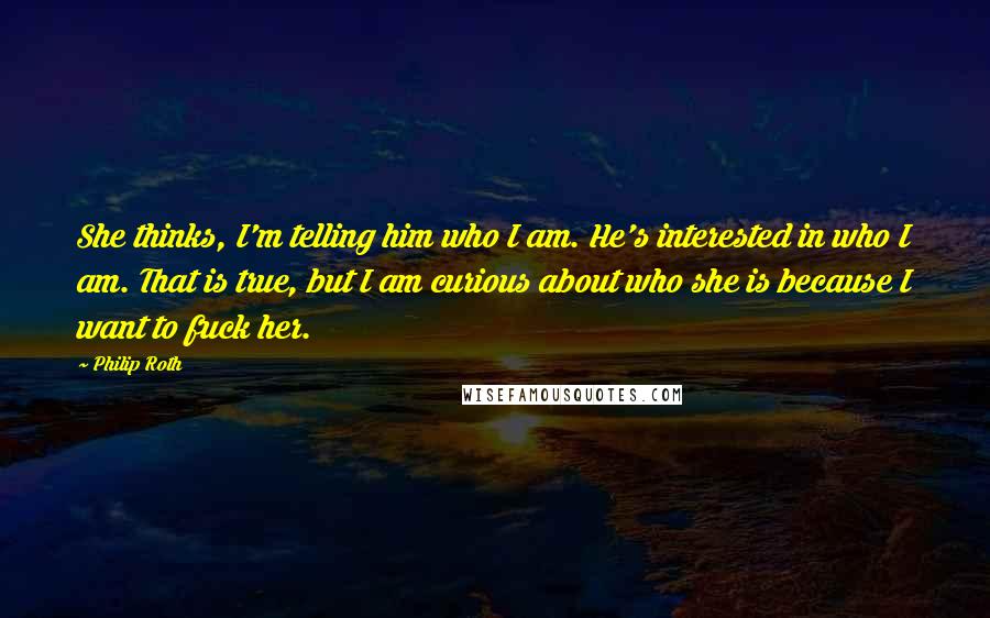 Philip Roth Quotes: She thinks, I'm telling him who I am. He's interested in who I am. That is true, but I am curious about who she is because I want to fuck her.