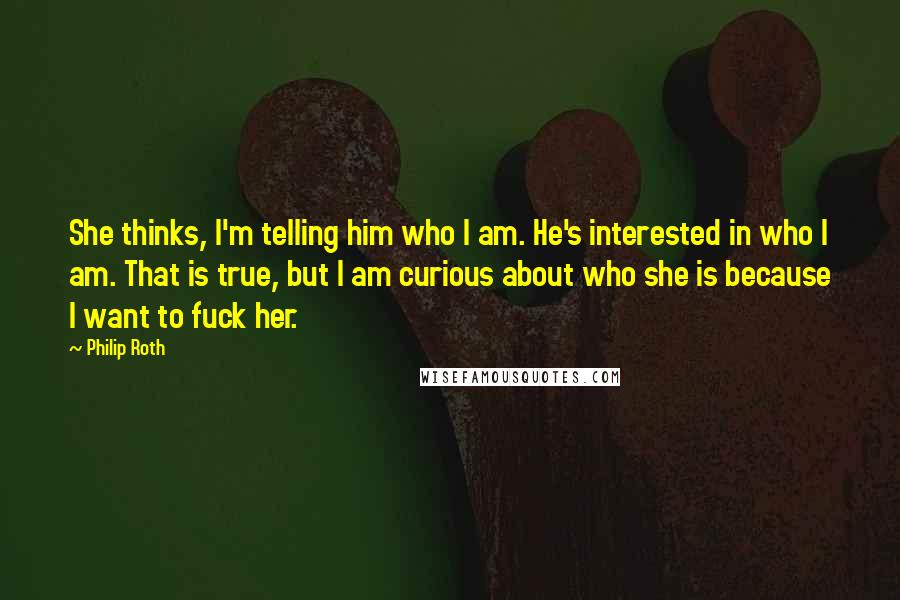 Philip Roth Quotes: She thinks, I'm telling him who I am. He's interested in who I am. That is true, but I am curious about who she is because I want to fuck her.