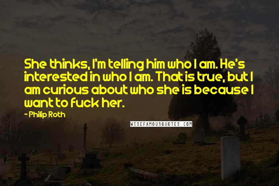 Philip Roth Quotes: She thinks, I'm telling him who I am. He's interested in who I am. That is true, but I am curious about who she is because I want to fuck her.