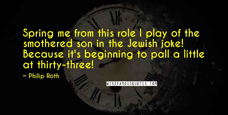 Philip Roth Quotes: Spring me from this role I play of the smothered son in the Jewish joke! Because it's beginning to pall a little at thirty-three!