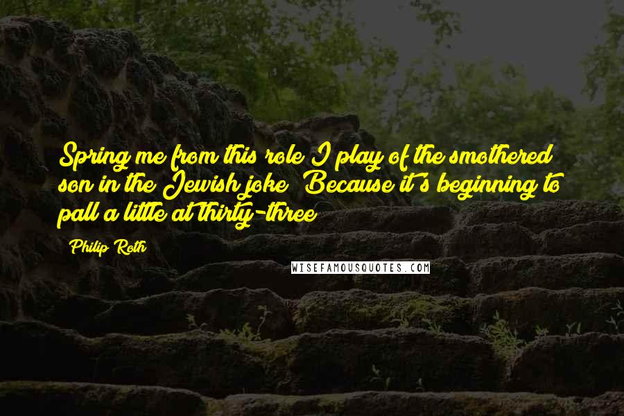 Philip Roth Quotes: Spring me from this role I play of the smothered son in the Jewish joke! Because it's beginning to pall a little at thirty-three!