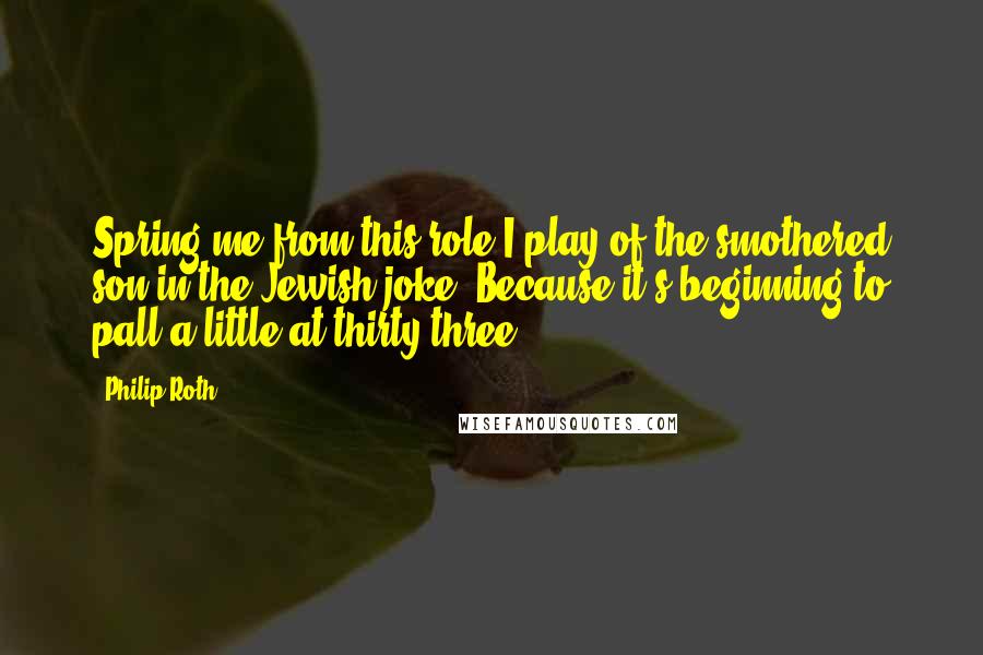 Philip Roth Quotes: Spring me from this role I play of the smothered son in the Jewish joke! Because it's beginning to pall a little at thirty-three!