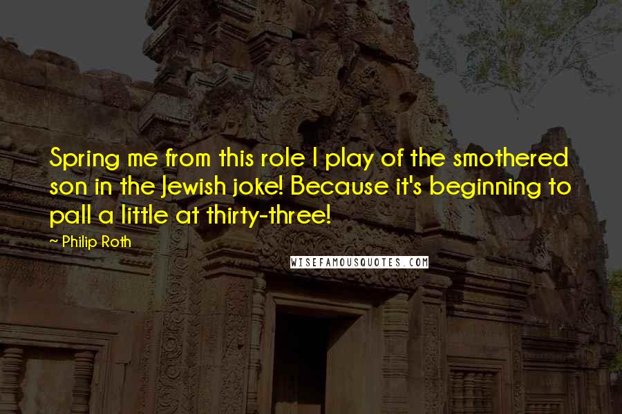 Philip Roth Quotes: Spring me from this role I play of the smothered son in the Jewish joke! Because it's beginning to pall a little at thirty-three!