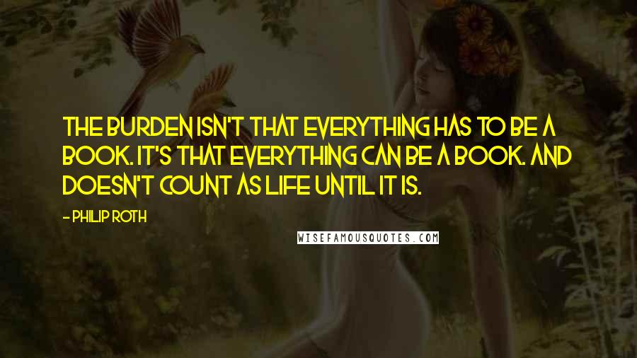 Philip Roth Quotes: The burden isn't that everything has to be a book. It's that everything can be a book. And doesn't count as life until it is.