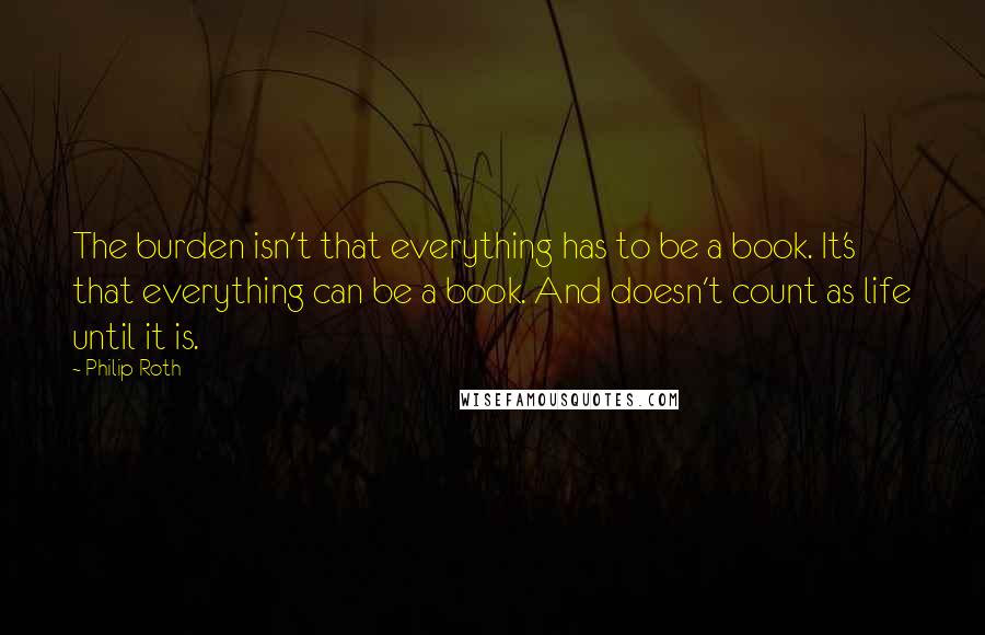 Philip Roth Quotes: The burden isn't that everything has to be a book. It's that everything can be a book. And doesn't count as life until it is.