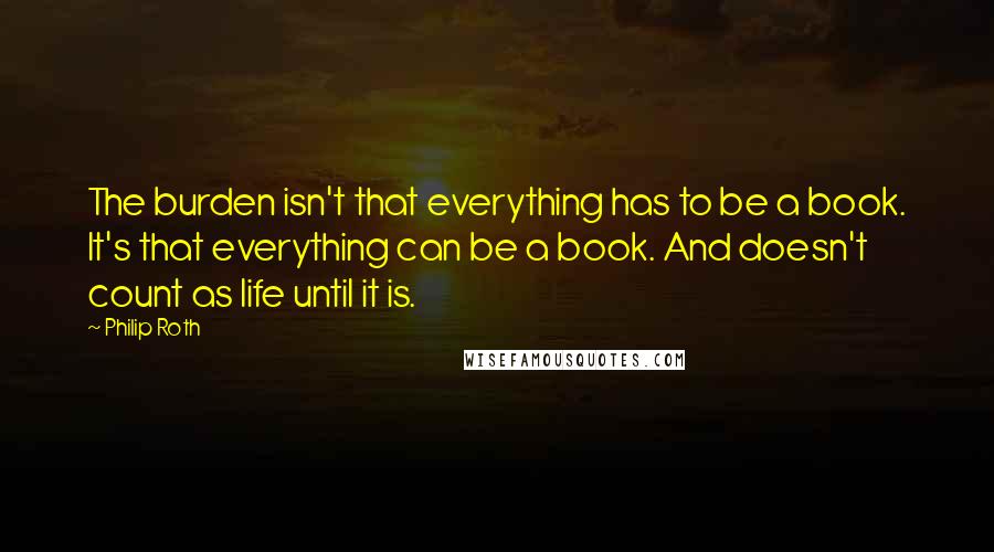 Philip Roth Quotes: The burden isn't that everything has to be a book. It's that everything can be a book. And doesn't count as life until it is.