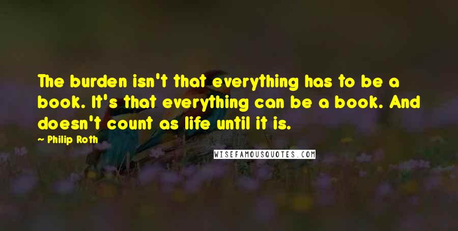 Philip Roth Quotes: The burden isn't that everything has to be a book. It's that everything can be a book. And doesn't count as life until it is.