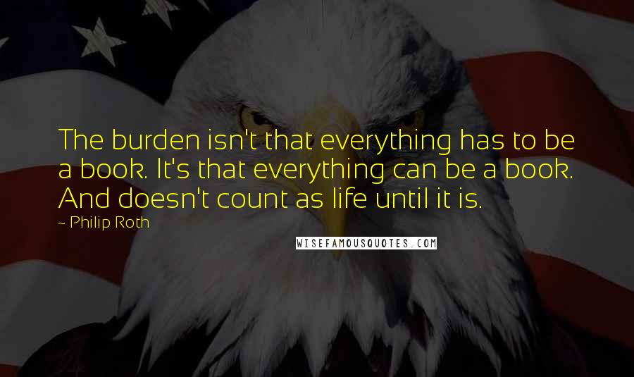 Philip Roth Quotes: The burden isn't that everything has to be a book. It's that everything can be a book. And doesn't count as life until it is.