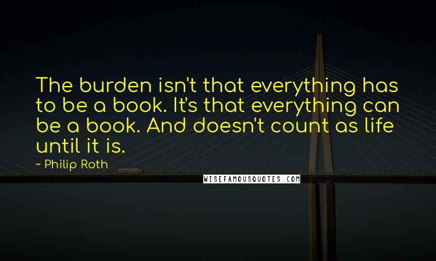 Philip Roth Quotes: The burden isn't that everything has to be a book. It's that everything can be a book. And doesn't count as life until it is.