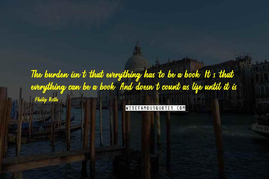 Philip Roth Quotes: The burden isn't that everything has to be a book. It's that everything can be a book. And doesn't count as life until it is.