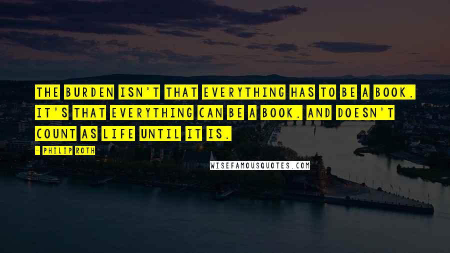 Philip Roth Quotes: The burden isn't that everything has to be a book. It's that everything can be a book. And doesn't count as life until it is.