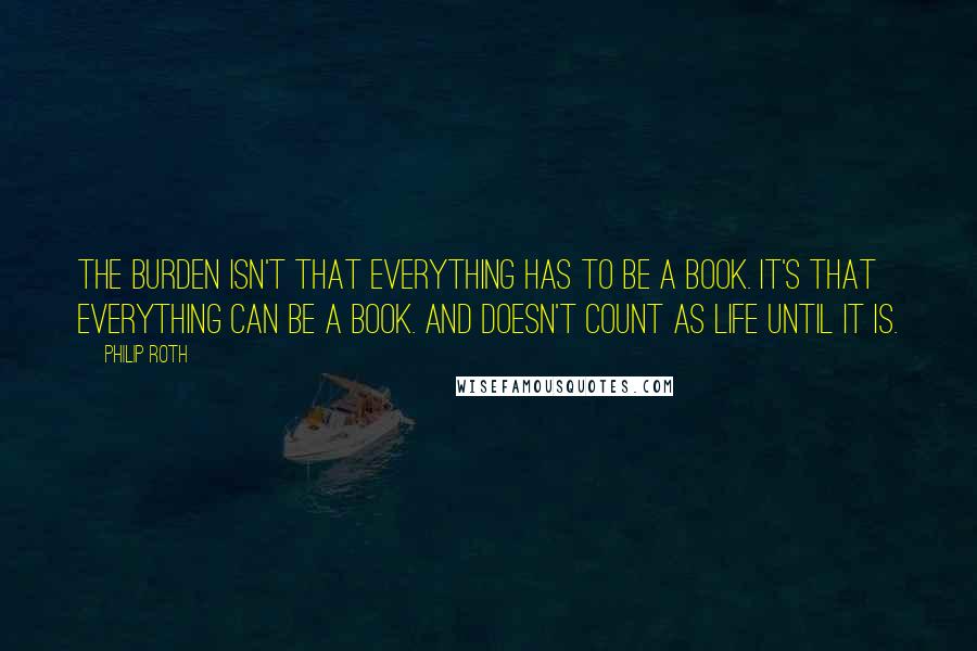 Philip Roth Quotes: The burden isn't that everything has to be a book. It's that everything can be a book. And doesn't count as life until it is.