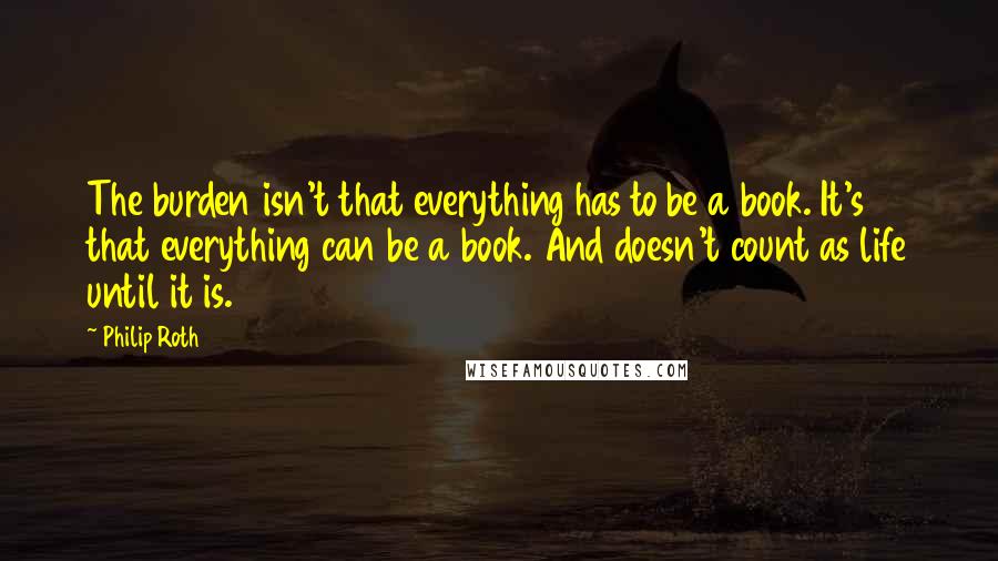 Philip Roth Quotes: The burden isn't that everything has to be a book. It's that everything can be a book. And doesn't count as life until it is.