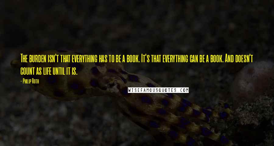 Philip Roth Quotes: The burden isn't that everything has to be a book. It's that everything can be a book. And doesn't count as life until it is.