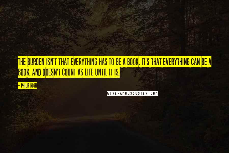 Philip Roth Quotes: The burden isn't that everything has to be a book. It's that everything can be a book. And doesn't count as life until it is.