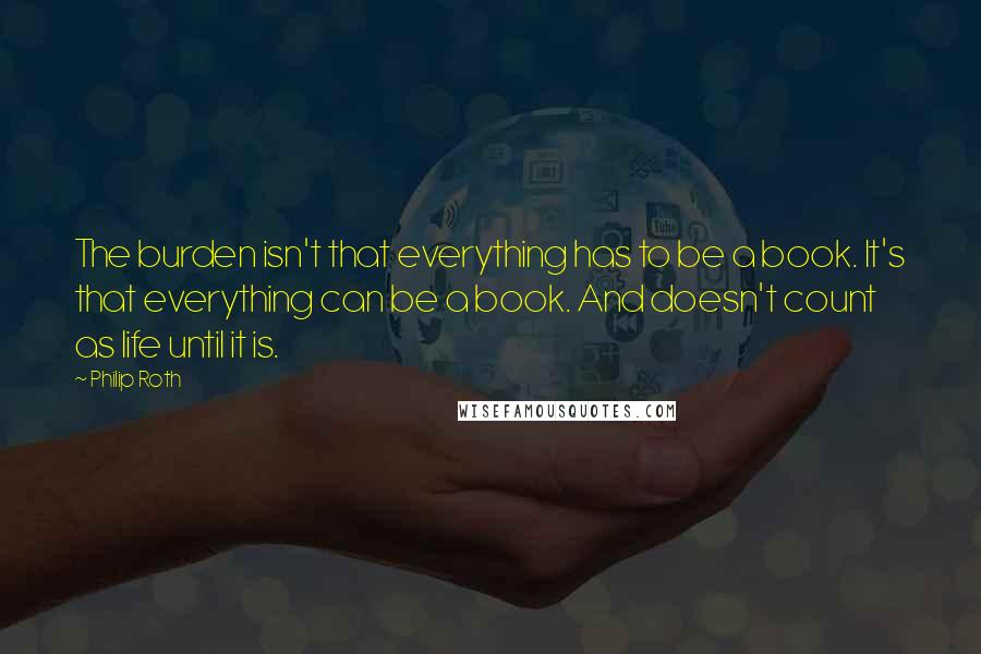 Philip Roth Quotes: The burden isn't that everything has to be a book. It's that everything can be a book. And doesn't count as life until it is.