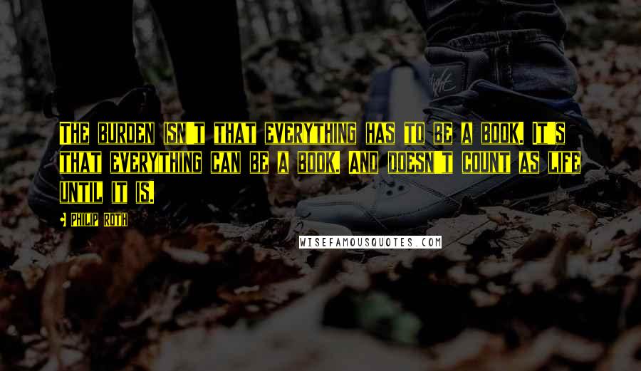 Philip Roth Quotes: The burden isn't that everything has to be a book. It's that everything can be a book. And doesn't count as life until it is.