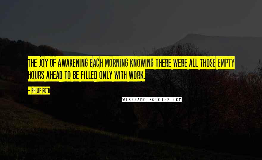 Philip Roth Quotes: The joy of awakening each morning knowing there were all those empty hours ahead to be filled only with work.