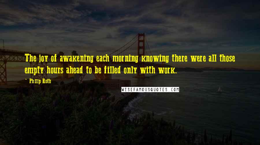 Philip Roth Quotes: The joy of awakening each morning knowing there were all those empty hours ahead to be filled only with work.