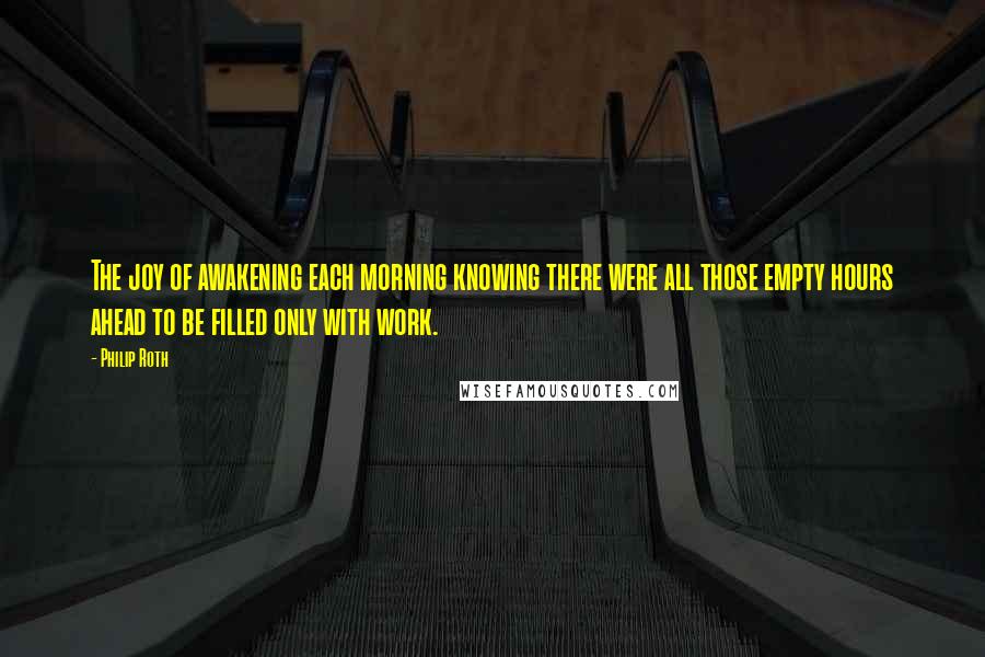 Philip Roth Quotes: The joy of awakening each morning knowing there were all those empty hours ahead to be filled only with work.