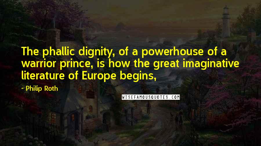 Philip Roth Quotes: The phallic dignity, of a powerhouse of a warrior prince, is how the great imaginative literature of Europe begins,