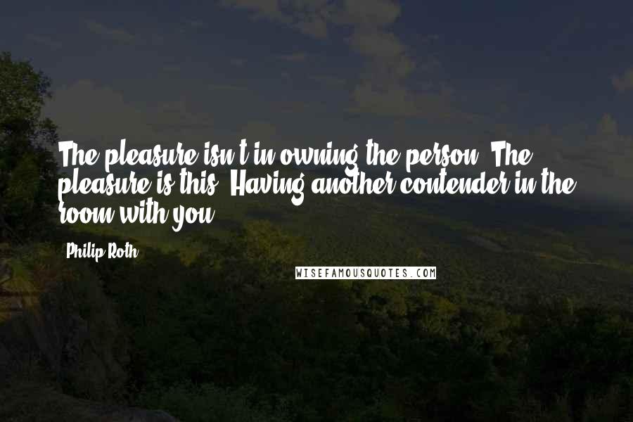 Philip Roth Quotes: The pleasure isn't in owning the person. The pleasure is this. Having another contender in the room with you.