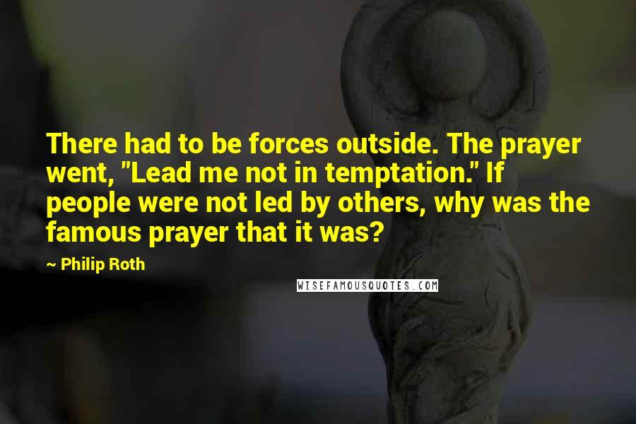 Philip Roth Quotes: There had to be forces outside. The prayer went, "Lead me not in temptation." If people were not led by others, why was the famous prayer that it was?