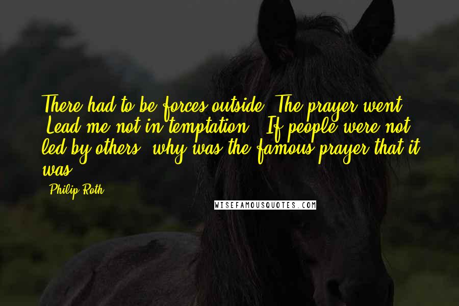 Philip Roth Quotes: There had to be forces outside. The prayer went, "Lead me not in temptation." If people were not led by others, why was the famous prayer that it was?
