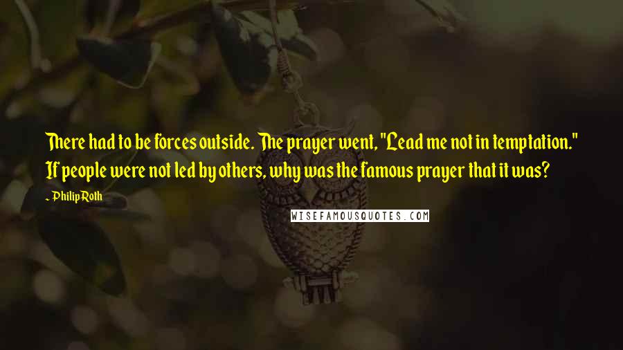 Philip Roth Quotes: There had to be forces outside. The prayer went, "Lead me not in temptation." If people were not led by others, why was the famous prayer that it was?