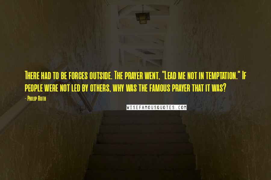 Philip Roth Quotes: There had to be forces outside. The prayer went, "Lead me not in temptation." If people were not led by others, why was the famous prayer that it was?