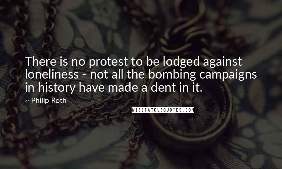 Philip Roth Quotes: There is no protest to be lodged against loneliness - not all the bombing campaigns in history have made a dent in it.