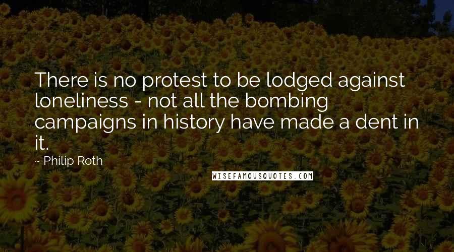 Philip Roth Quotes: There is no protest to be lodged against loneliness - not all the bombing campaigns in history have made a dent in it.