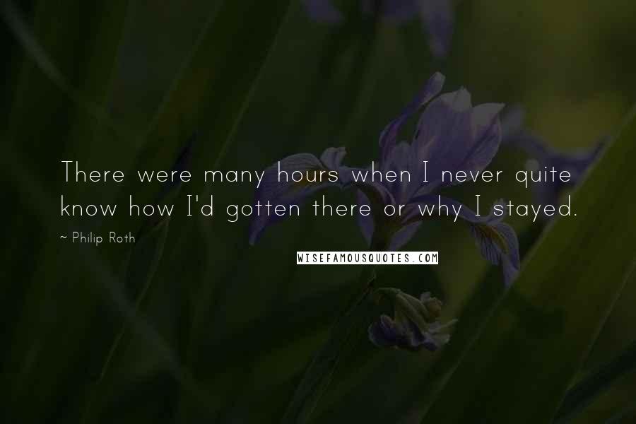 Philip Roth Quotes: There were many hours when I never quite know how I'd gotten there or why I stayed.